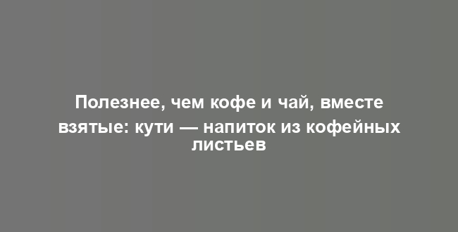 Полезнее, чем кофе и чай, вместе взятые: кути — напиток из кофейных листьев