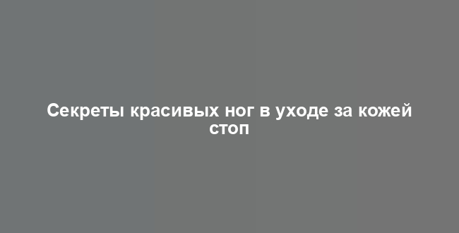 Секреты красивых ног в уходе за кожей стоп