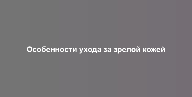 Особенности ухода за зрелой кожей