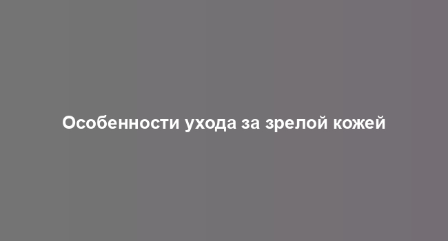 Особенности ухода за зрелой кожей