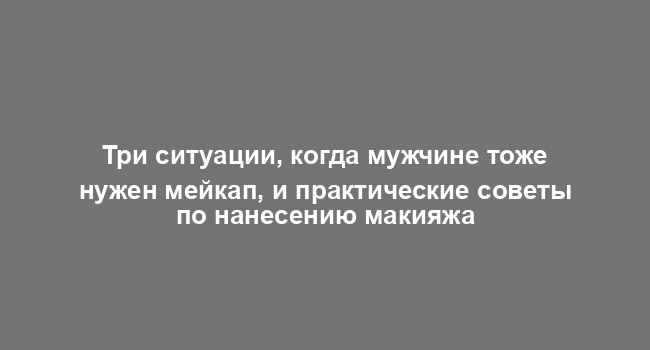 Три ситуации, когда мужчине тоже нужен мейкап, и практические советы по нанесению макияжа