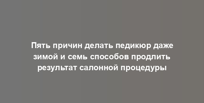 Пять причин делать педикюр даже зимой и семь способов продлить результат салонной процедуры