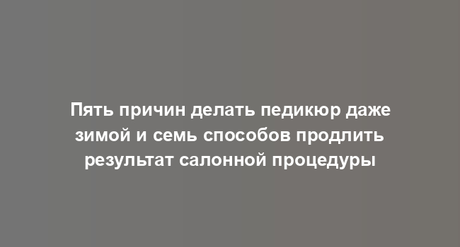 Пять причин делать педикюр даже зимой и семь способов продлить результат салонной процедуры