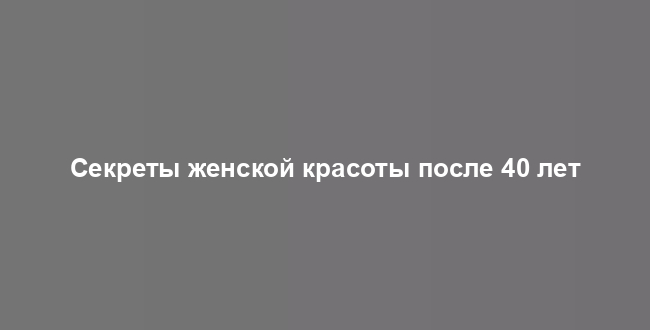 Секреты женской красоты после 40 лет