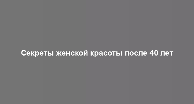 Секреты женской красоты после 40 лет