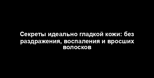 Секреты идеально гладкой кожи: без раздражения, воспаления и вросших волосков