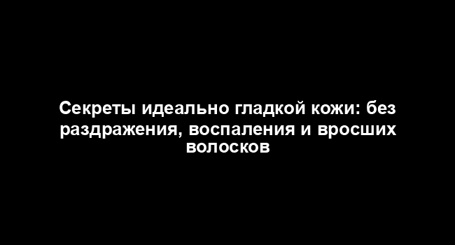 Секреты идеально гладкой кожи: без раздражения, воспаления и вросших волосков