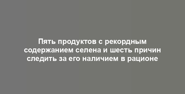 Пять продуктов с рекордным содержанием селена и шесть причин следить за его наличием в рационе