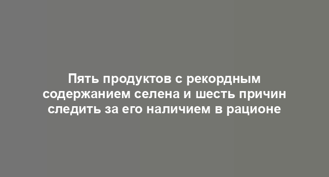 Пять продуктов с рекордным содержанием селена и шесть причин следить за его наличием в рационе
