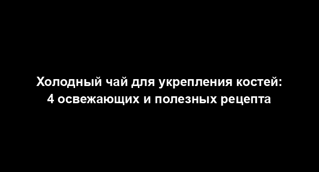 Холодный чай для укрепления костей: 4 освежающих и полезных рецепта