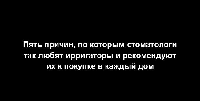 Пять причин, по которым стоматологи так любят ирригаторы и рекомендуют их к покупке в каждый дом