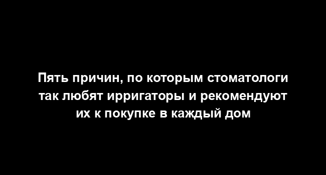 Пять причин, по которым стоматологи так любят ирригаторы и рекомендуют их к покупке в каждый дом