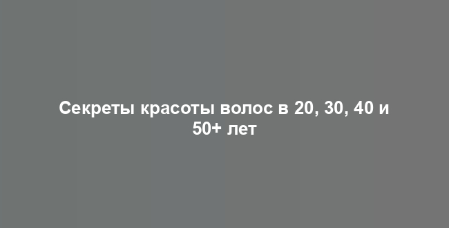Секреты красоты волос в 20, 30, 40 и 50+ лет