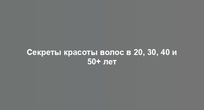 Секреты красоты волос в 20, 30, 40 и 50+ лет