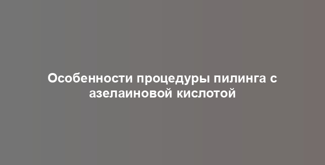Особенности процедуры пилинга с азелаиновой кислотой