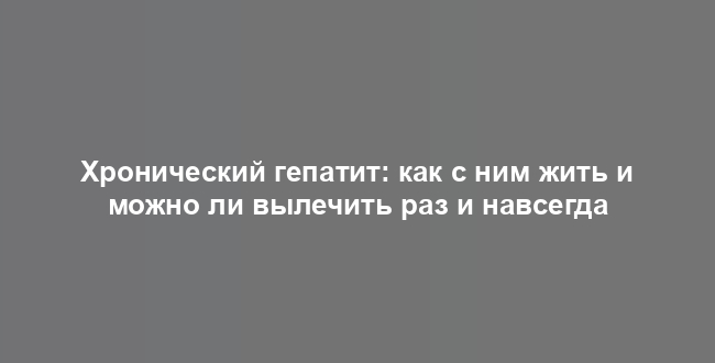 Хронический гепатит: как с ним жить и можно ли вылечить раз и навсегда