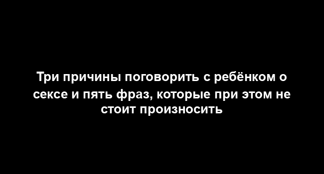 Три причины поговорить с ребёнком о сексе и пять фраз, которые при этом не стоит произносить