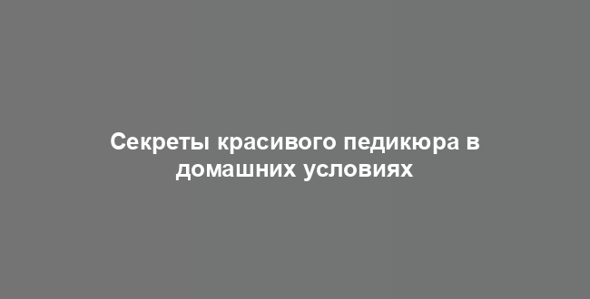 Секреты красивого педикюра в домашних условиях