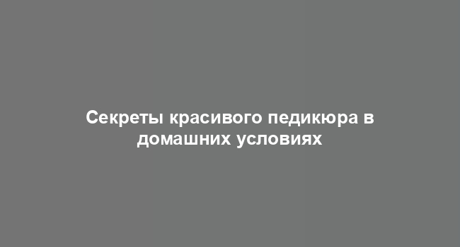 Секреты красивого педикюра в домашних условиях