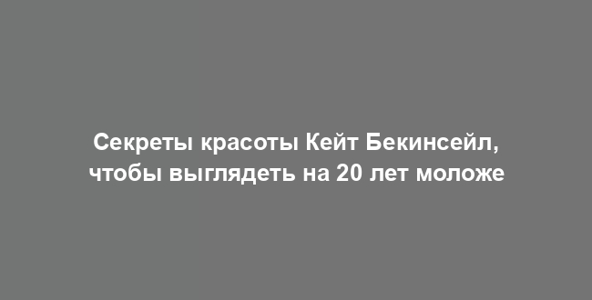 Секреты красоты Кейт Бекинсейл, чтобы выглядеть на 20 лет моложе