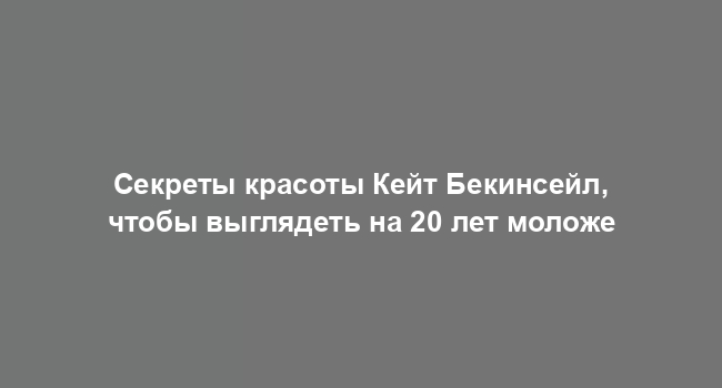 Секреты красоты Кейт Бекинсейл, чтобы выглядеть на 20 лет моложе
