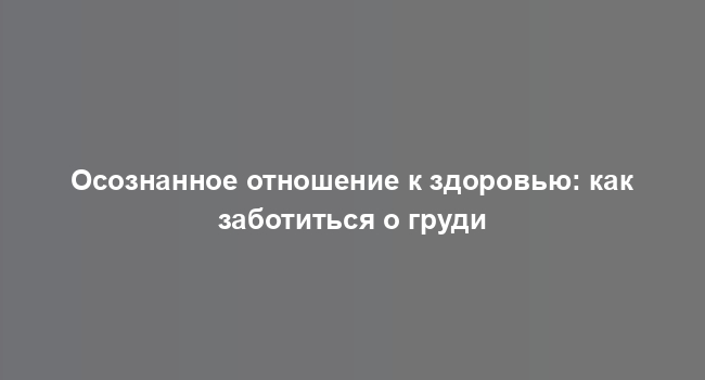 Осознанное отношение к здоровью: как заботиться о груди