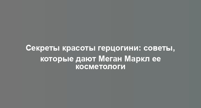 Секреты красоты герцогини: советы, которые дают Меган Маркл ее косметологи