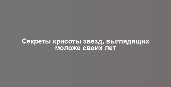 Секреты красоты звезд, выглядящих моложе своих лет