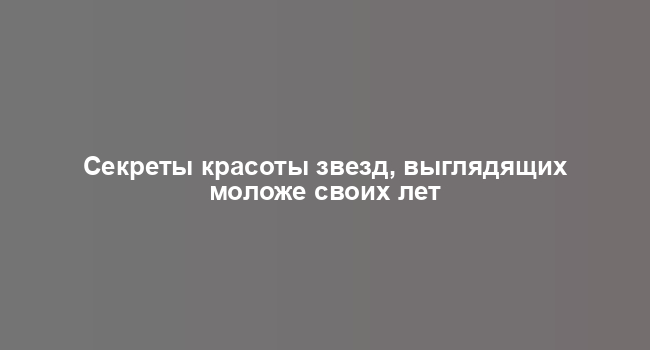 Секреты красоты звезд, выглядящих моложе своих лет