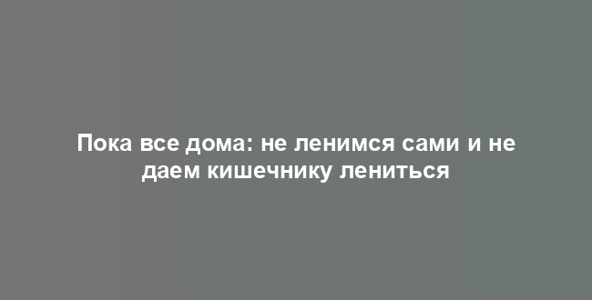 Пока все дома: не ленимся сами и не даем кишечнику лениться
