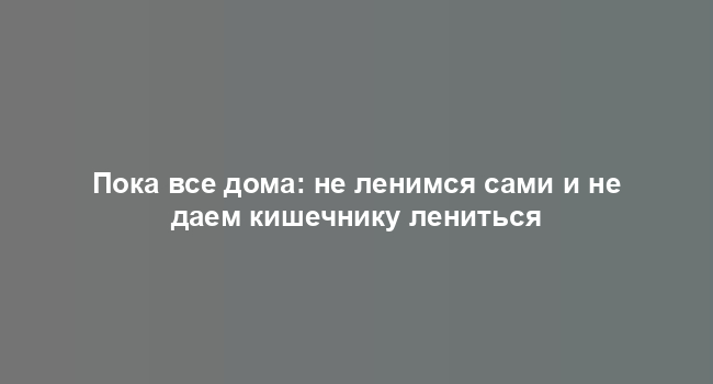 Пока все дома: не ленимся сами и не даем кишечнику лениться