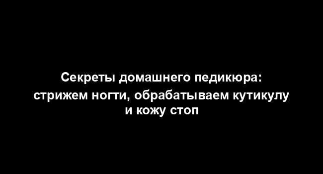 Секреты домашнего педикюра: стрижем ногти, обрабатываем кутикулу и кожу стоп