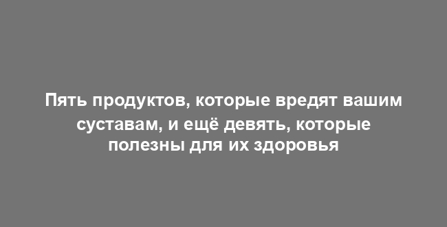 Пять продуктов, которые вредят вашим суставам, и ещё девять, которые полезны для их здоровья