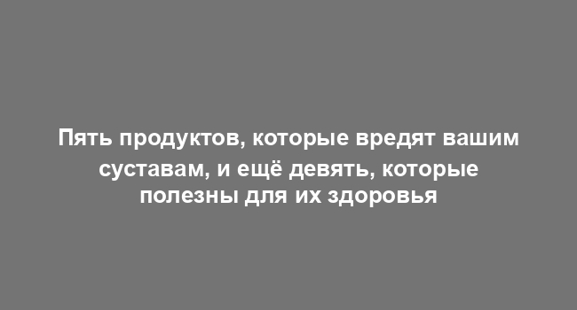 Пять продуктов, которые вредят вашим суставам, и ещё девять, которые полезны для их здоровья