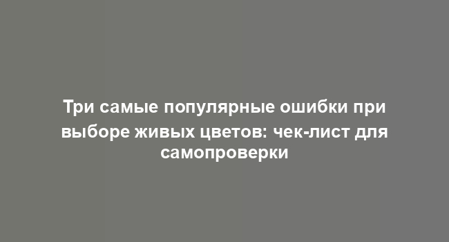 Три самые популярные ошибки при выборе живых цветов: чек-лист для самопроверки