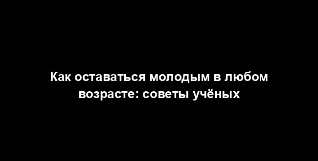 Как оставаться молодым в любом возрасте: советы учёных