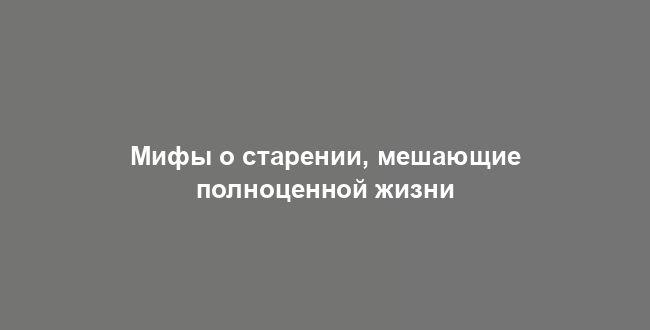 Мифы о старении, мешающие полноценной жизни