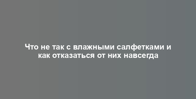 Что не так с влажными салфетками и как отказаться от них навсегда