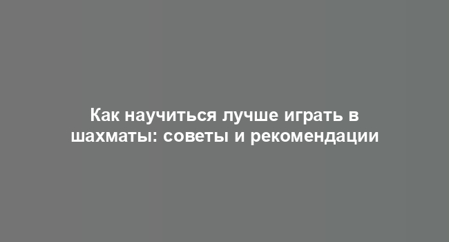 Как научиться лучше играть в шахматы: советы и рекомендации