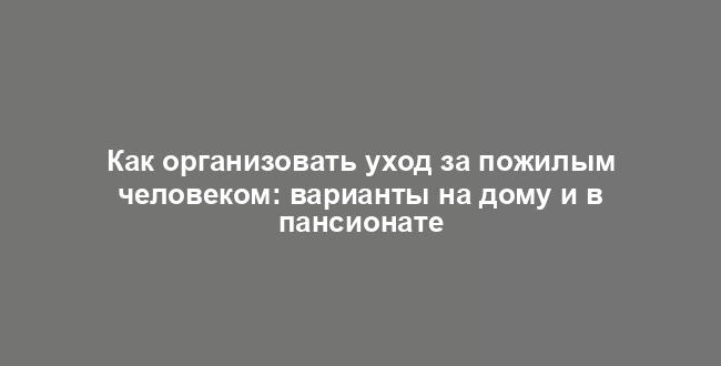 Как организовать уход за пожилым человеком: варианты на дому и в пансионате