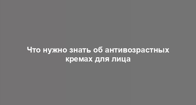 Что нужно знать об антивозрастных кремах для лица