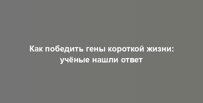 Как победить гены короткой жизни: учёные нашли ответ