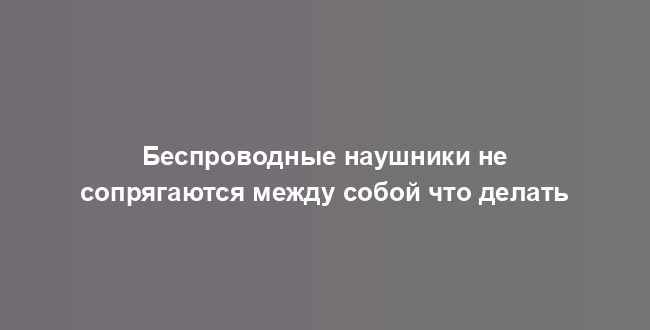 Беспроводные наушники не сопрягаются между собой что делать