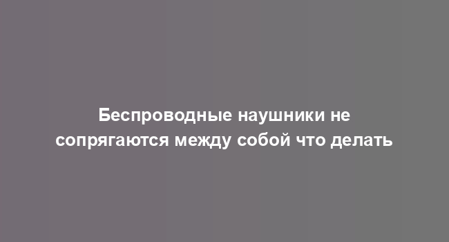 Беспроводные наушники не сопрягаются между собой что делать