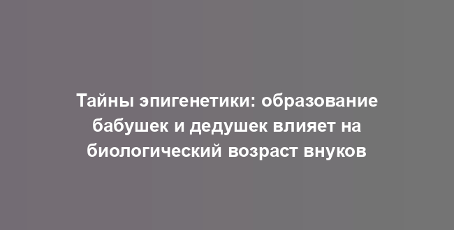 Тайны эпигенетики: образование бабушек и дедушек влияет на биологический возраст внуков