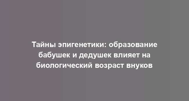 Тайны эпигенетики: образование бабушек и дедушек влияет на биологический возраст внуков