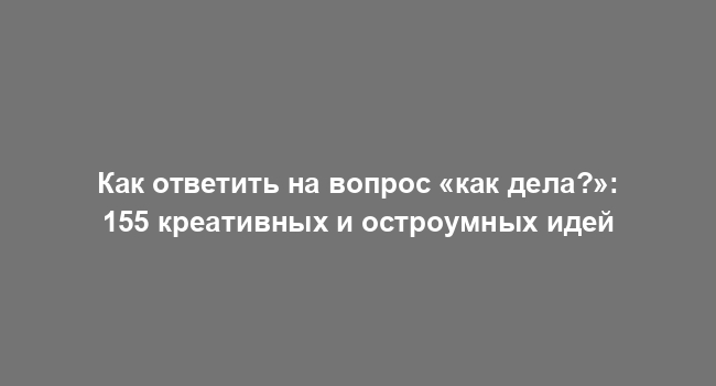 Как ответить на вопрос «как дела?»: 155 креативных и остроумных идей